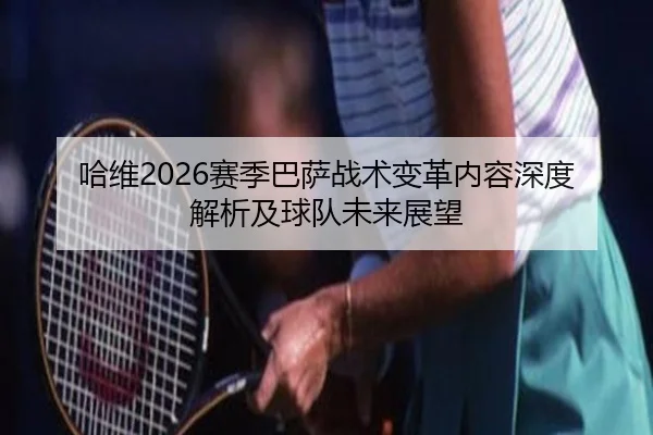 哈维2026赛季巴萨战术变革内容深度解析及球队未来展望